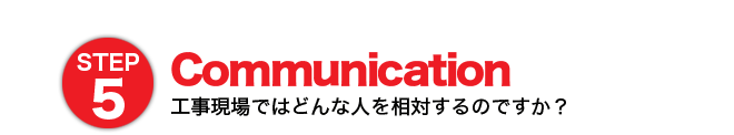 STEP5 Communication 工事現場ではどんな人を相対するのですか？